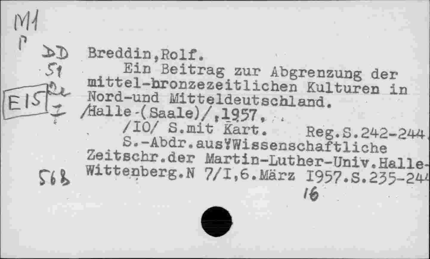 ﻿

Breddin,Rolf.
Ein Beitrag zur Abgrenzung der mittel-bronzezeitlichen Kulturen in Nord-und Mitteldeutschland.
/dalle-(Saale)/, 1357, ,
/10/ S.mit Kart. Reg.S.242-244
S.-Abdr.ausVWissenschaftliche
Zeitsehr.der Martin-Luther-Univ.Halle-Witt enberg.N 7/1»6.März 1957.5.235-2Ф
16